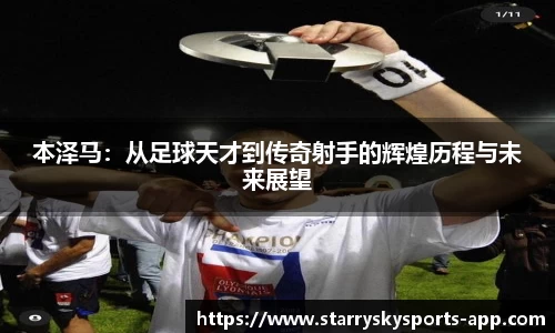 本泽马：从足球天才到传奇射手的辉煌历程与未来展望