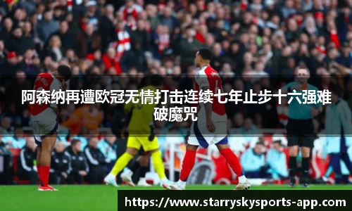 阿森纳再遭欧冠无情打击连续七年止步十六强难破魔咒